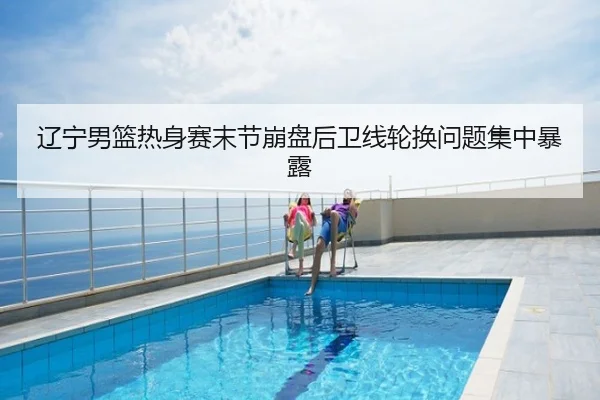 辽宁男篮热身赛末节崩盘后卫线轮换问题集中暴露