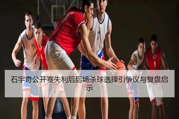石宇奇公开赛失利后后场杀球选择引争议与复盘启示