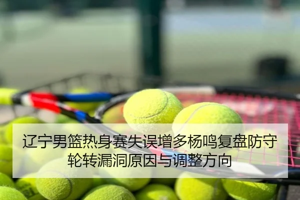 辽宁男篮热身赛失误增多杨鸣复盘防守轮转漏洞原因与调整方向