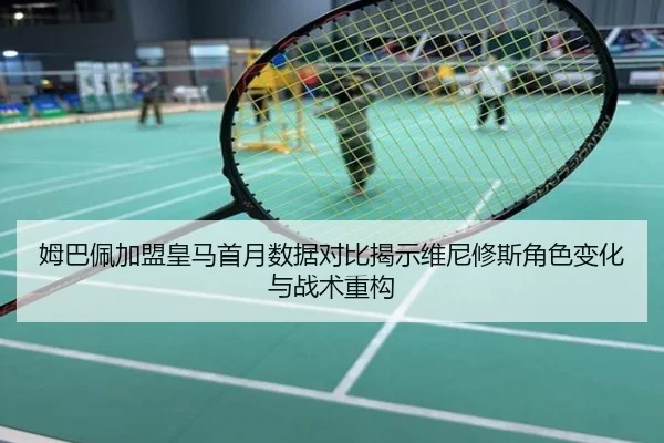 姆巴佩加盟皇马首月数据对比揭示维尼修斯角色变化与战术重构