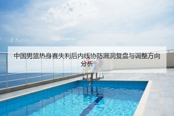 中国男篮热身赛失利后内线协防漏洞复盘与调整方向分析