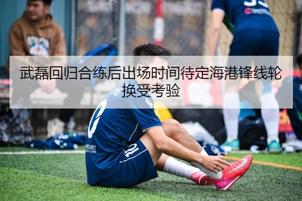 武磊回归合练后出场时间待定海港锋线轮换受考验